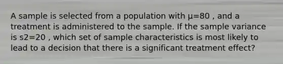 A sample is selected from a population with μ=80 , and a treatment is administered to the sample. If the sample variance is s2=20 , which set of sample characteristics is most likely to lead to a decision that there is a significant treatment effect?