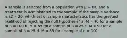 A sample is selected from a population with μ = 80, and a treatment is administered to the sample. If the sample variance is s2 = 20, which set of sample characteristics has the greatest likelihood of rejecting the null hypothesis? a. M = 90 for a sample of n = 100 b. M = 85 for a sample of n = 25 c. M = 90 for a sample of n = 25 d. M = 85 for a sample of n = 100