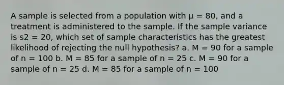 A sample is selected from a population with μ = 80, and a treatment is administered to the sample. If the sample variance is s2 = 20, which set of sample characteristics has the greatest likelihood of rejecting the null hypothesis? a. M = 90 for a sample of n = 100 b. M = 85 for a sample of n = 25 c. M = 90 for a sample of n = 25 d. M = 85 for a sample of n = 100