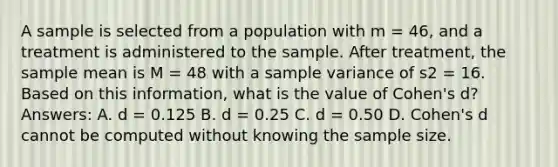 A sample is selected from a population with m = 46, and a treatment is administered to the sample. After treatment, the sample mean is M = 48 with a sample variance of s2 = 16. Based on this information, what is the value of Cohen's d? Answers: A. d = 0.125 B. d = 0.25 C. d = 0.50 D. Cohen's d cannot be computed without knowing the sample size.