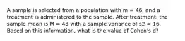 A sample is selected from a population with m = 46, and a treatment is administered to the sample. After treatment, the sample mean is M = 48 with a sample variance of s2 = 16. Based on this information, what is the value of Cohen's d?