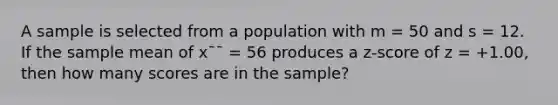 A sample is selected from a population with m = 50 and s = 12. If the sample mean of x¯¯ = 56 produces a z-score of z = +1.00, then how many scores are in the sample?