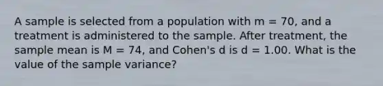 A sample is selected from a population with m = 70, and a treatment is administered to the sample. After treatment, the sample mean is M = 74, and Cohen's d is d = 1.00. What is the value of the sample variance?