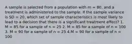 A sample is selected from a population with m = 80, and a treatment is administered to the sample. If the sample variance is SD = 20, which set of sample characteristics is most likely to lead to a decision that there is a significant treatment effect? 1. M = 85 for a sample of n = 25 2. M = 85 for a sample of n = 100 3. M = 90 for a sample of n = 25 4.M = 90 for a sample of n = 100