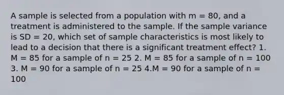 A sample is selected from a population with m = 80, and a treatment is administered to the sample. If the sample variance is SD = 20, which set of sample characteristics is most likely to lead to a decision that there is a significant treatment effect? 1. M = 85 for a sample of n = 25 2. M = 85 for a sample of n = 100 3. M = 90 for a sample of n = 25 4.M = 90 for a sample of n = 100