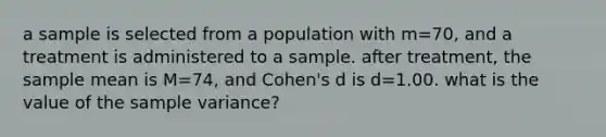 a sample is selected from a population with m=70, and a treatment is administered to a sample. after treatment, the sample mean is M=74, and Cohen's d is d=1.00. what is the value of the sample variance?