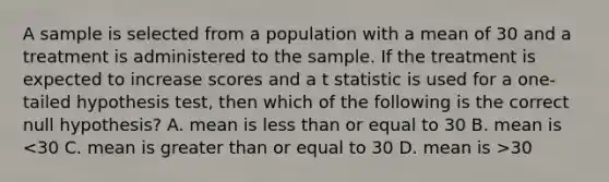 A sample is selected from a population with a mean of 30 and a treatment is administered to the sample. If the treatment is expected to increase scores and a t statistic is used for a one-tailed hypothesis test, then which of the following is the correct null hypothesis? A. mean is less than or equal to 30 B. mean is 30