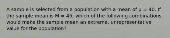 A sample is selected from a population with a mean of µ = 40. If the sample mean is M = 45, which of the following combinations would make the sample mean an extreme, unrepresentative value for the population?