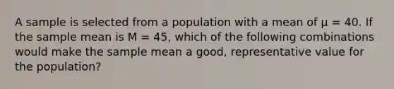 A sample is selected from a population with a mean of µ = 40. If the sample mean is M = 45, which of the following combinations would make the sample mean a good, representative value for the population?​