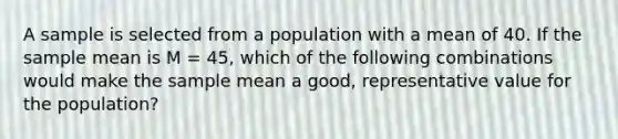 A sample is selected from a population with a mean of 40. If the sample mean is M = 45, which of the following combinations would make the sample mean a good, representative value for the population?