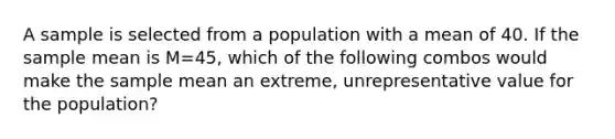 A sample is selected from a population with a mean of 40. If the sample mean is M=45, which of the following combos would make the sample mean an extreme, unrepresentative value for the population?