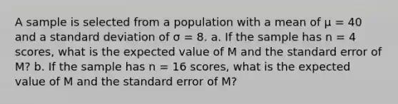 A sample is selected from a population with a mean of μ = 40 and a standard deviation of σ = 8. a. If the sample has n = 4 scores, what is the expected value of M and the standard error of M? b. If the sample has n = 16 scores, what is the expected value of M and the standard error of M?