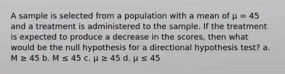 A sample is selected from a population with a mean of µ = 45 and a treatment is administered to the sample. If the treatment is expected to produce a decrease in the scores, then what would be the null hypothesis for a directional hypothesis test? a. M ≥ 45 b. M ≤ 45 c. µ ≥ 45 d. µ ≤ 45