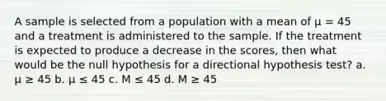 A sample is selected from a population with a mean of µ = 45 and a treatment is administered to the sample. If the treatment is expected to produce a decrease in the scores, then what would be the null hypothesis for a directional hypothesis test? a. µ ≥ 45 b. µ ≤ 45 c. M ≤ 45 d. M ≥ 45