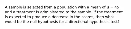 A sample is selected from a population with a mean of µ = 45 and a treatment is administered to the sample. If the treatment is expected to produce a decrease in the scores, then what would be the null hypothesis for a directional hypothesis test?