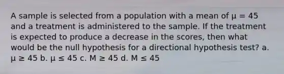 A sample is selected from a population with a mean of µ = 45 and a treatment is administered to the sample. If the treatment is expected to produce a decrease in the scores, then what would be the null hypothesis for a directional hypothesis test? a. µ ≥ 45 b. µ ≤ 45 c. M ≥ 45 d. M ≤ 45