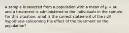 A sample is selected from a population with a mean of μ = 60 and a treatment is administered to the individuals in the sample. For this situation, what is the correct statement of the null hypothesis concerning the effect of the treatment on the population?