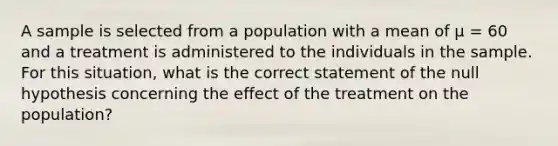 A sample is selected from a population with a mean of μ = 60 and a treatment is administered to the individuals in the sample. For this situation, what is the correct statement of the null hypothesis concerning the effect of the treatment on the population?