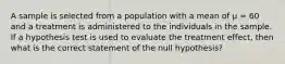 A sample is selected from a population with a mean of µ = 60 and a treatment is administered to the individuals in the sample. If a hypothesis test is used to evaluate the treatment effect, then what is the correct statement of the null hypothesis?