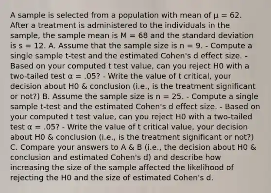 A sample is selected from a population with mean of µ = 62. After a treatment is administered to the individuals in the sample, the sample mean is M = 68 and the <a href='https://www.questionai.com/knowledge/kqGUr1Cldy-standard-deviation' class='anchor-knowledge'>standard deviation</a> is s = 12. A. Assume that the sample size is n = 9. - Compute a single sample t-test and the estimated Cohen's d effect size. - Based on your computed t test value, can you reject H0 with a two-tailed test α = .05? - Write the value of t critical, your decision about H0 & conclusion (i.e., is the treatment significant or not?) B. Assume the sample size is n = 25. - Compute a single sample t-test and the estimated Cohen's d effect size. - Based on your computed t test value, can you reject H0 with a two-tailed test α = .05? - Write the value of t critical value, your decision about H0 & conclusion (i.e., is the treatment significant or not?) C. Compare your answers to A & B (i.e., the decision about H0 & conclusion and estimated Cohen's d) and describe how increasing the size of the sample affected the likelihood of rejecting the H0 and the size of estimated Cohen's d.