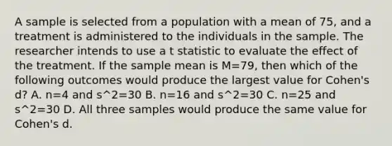 A sample is selected from a population with a mean of 75, and a treatment is administered to the individuals in the sample. The researcher intends to use a t statistic to evaluate the effect of the treatment. If the sample mean is M=79, then which of the following outcomes would produce the largest value for Cohen's d? A. n=4 and s^2=30 B. n=16 and s^2=30 C. n=25 and s^2=30 D. All three samples would produce the same value for Cohen's d.