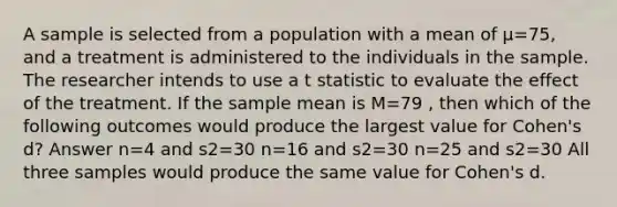 A sample is selected from a population with a mean of μ=75, and a treatment is administered to the individuals in the sample. The researcher intends to use a t statistic to evaluate the effect of the treatment. If the sample mean is M=79 , then which of the following outcomes would produce the largest value for Cohen's d? Answer n=4 and s2=30 n=16 and s2=30 n=25 and s2=30 All three samples would produce the same value for Cohen's d.