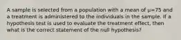 A sample is selected from a population with a mean of µ=75 and a treatment is administered to the individuals in the sample. If a hypothesis test is used to evaluate the treatment effect, then what is the correct statement of the null hypothesis?