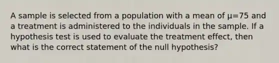 A sample is selected from a population with a mean of µ=75 and a treatment is administered to the individuals in the sample. If a hypothesis test is used to evaluate the treatment effect, then what is the correct statement of the null hypothesis?