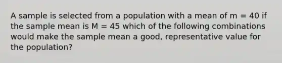 A sample is selected from a population with a mean of m = 40 if the sample mean is M = 45 which of the following combinations would make the sample mean a good, representative value for the population?