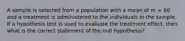 A sample is selected from a population with a mean of m = 60 and a treatment is administered to the individuals in the sample. If a hypothesis test is used to evaluate the treatment effect, then what is the correct statement of the null hypothesis?