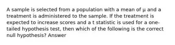 A sample is selected from a population with a mean of μ and a treatment is administered to the sample. If the treatment is expected to increase scores and a t statistic is used for a one-tailed hypothesis test, then which of the following is the correct null hypothesis? Answer