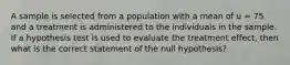 A sample is selected from a population with a mean of u = 75 and a treatment is administered to the individuals in the sample. If a hypothesis test is used to evaluate the treatment effect, then what is the correct statement of the null hypothesis?