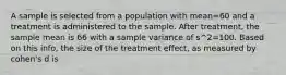 A sample is selected from a population with mean=60 and a treatment is administered to the sample. After treatment, the sample mean is 66 with a sample variance of s^2=100. Based on this info, the size of the treatment effect, as measured by cohen's d is