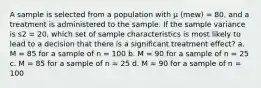 A sample is selected from a population with μ (mew) = 80, and a treatment is administered to the sample. If the sample variance is s2 = 20, which set of sample characteristics is most likely to lead to a decision that there is a significant treatment effect? a. M = 85 for a sample of n = 100 b. M = 90 for a sample of n = 25 c. M = 85 for a sample of n = 25 d. M = 90 for a sample of n = 100