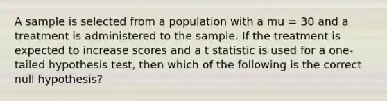 A sample is selected from a population with a mu = 30 and a treatment is administered to the sample. If the treatment is expected to increase scores and a t statistic is used for a one-tailed hypothesis test, then which of the following is the correct null hypothesis?