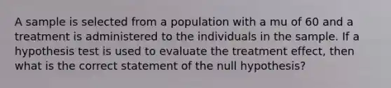 A sample is selected from a population with a mu of 60 and a treatment is administered to the individuals in the sample. If a hypothesis test is used to evaluate the treatment effect, then what is the correct statement of the null hypothesis?