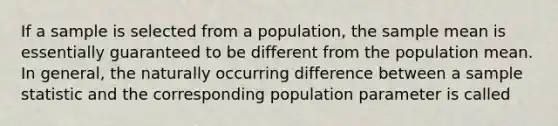 If a sample is selected from a population, the sample mean is essentially guaranteed to be different from the population mean. In general, the naturally occurring difference between a sample statistic and the corresponding population parameter is called