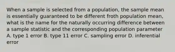 When a sample is selected from a population, the sample mean is essentially guaranteed to be different froth population mean, what is the name for the naturally occurring difference between a sample statistic and the corresponding population parameter A. type 1 error B. type 11 error C. sampling error D. inferential error