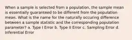 When a sample is selected from a population, the sample mean is essentially guaranteed to be different from the population mean. What is the name for the naturally occuring difference between a sample statistic and the corresponding population parameter? a. Type I Error b. Type II Error c. Sampling Error d. Inferential Error