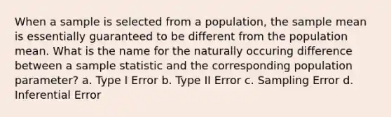 When a sample is selected from a population, the sample mean is essentially guaranteed to be different from the population mean. What is the name for the naturally occuring difference between a sample statistic and the corresponding population parameter? a. Type I Error b. Type II Error c. Sampling Error d. Inferential Error