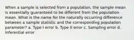 When a sample is selected from a population, the sample mean is essentially guaranteed to be different from the population mean. What is the name for the naturally occurring difference between a sample statistic and the corresponding population parameter? a. Type I error b. Type II error c. Sampling error d. Inferential error