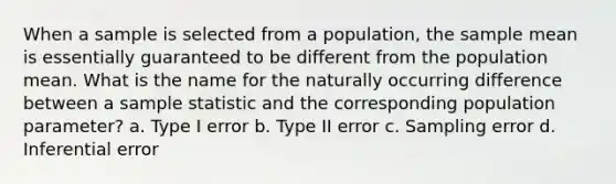 When a sample is selected from a population, the sample mean is essentially guaranteed to be different from the population mean. What is the name for the naturally occurring difference between a sample statistic and the corresponding population parameter? a. Type I error b. Type II error c. Sampling error d. Inferential error