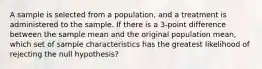 A sample is selected from a population, and a treatment is administered to the sample. If there is a 3-point difference between the sample mean and the original population mean, which set of sample characteristics has the greatest likelihood of rejecting the null hypothesis?