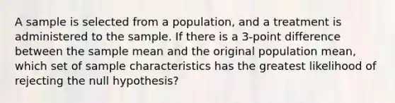 A sample is selected from a population, and a treatment is administered to the sample. If there is a 3-point difference between the sample mean and the original population mean, which set of sample characteristics has the greatest likelihood of rejecting the null hypothesis?