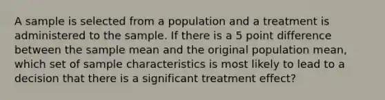 A sample is selected from a population and a treatment is administered to the sample. If there is a 5 point difference between the sample mean and the original population mean, which set of sample characteristics is most likely to lead to a decision that there is a significant treatment effect?