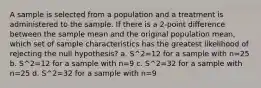 A sample is selected from a population and a treatment is administered to the sample. If there is a 2-point difference between the sample mean and the original population mean, which set of sample characteristics has the greatest likelihood of rejecting the null hypothesis? a. S^2=12 for a sample with n=25 b. S^2=12 for a sample with n=9 c. S^2=32 for a sample with n=25 d. S^2=32 for a sample with n=9