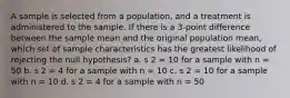 A sample is selected from a population, and a treatment is administered to the sample. If there is a 3-point difference between the sample mean and the original population mean, which set of sample characteristics has the greatest likelihood of rejecting the null hypothesis? a. s 2 = 10 for a sample with n = 50 b. s 2 = 4 for a sample with n = 10 c. s 2 = 10 for a sample with n = 10 d. s 2 = 4 for a sample with n = 50