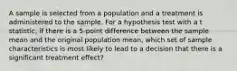 A sample is selected from a population and a treatment is administered to the sample. For a hypothesis test with a t statistic, if there is a 5-point difference between the sample mean and the original population mean, which set of sample characteristics is most likely to lead to a decision that there is a significant treatment effect?