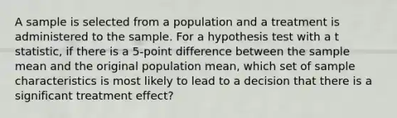 A sample is selected from a population and a treatment is administered to the sample. For a hypothesis test with a t statistic, if there is a 5-point difference between the sample mean and the original population mean, which set of sample characteristics is most likely to lead to a decision that there is a significant treatment effect?