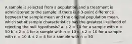 A sample is selected from a population and a treatment is administered to the sample. If there is a 3-point difference between the sample mean and the original population mean, which set of sample characteristics has the greatest likelihood of rejecting the null hypothesis? a. s 2 = 10 for a sample with n = 50 b. s 2 = 4 for a sample with n = 10 c. s 2 = 10 for a sample with n = 10 d. s 2 = 4 for a sample with n = 50